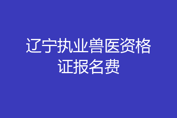 辽宁执业兽医资格证报名费