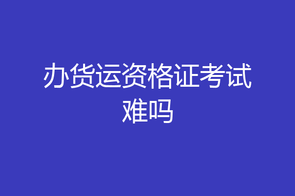 办货运资格证考试难吗