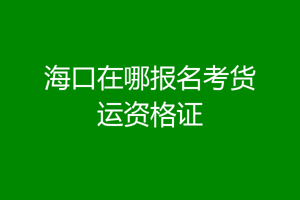 海口在哪报名考货运资格证