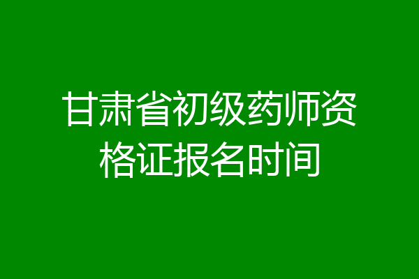 甘肃省初级药师资格证报名时间