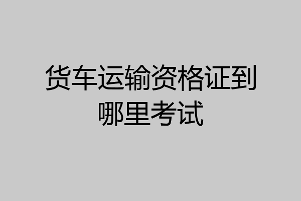 货车运输资格证到哪里考试