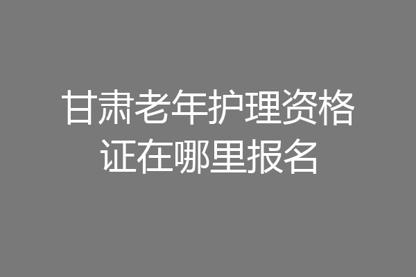 甘肃老年护理资格证在哪里报名