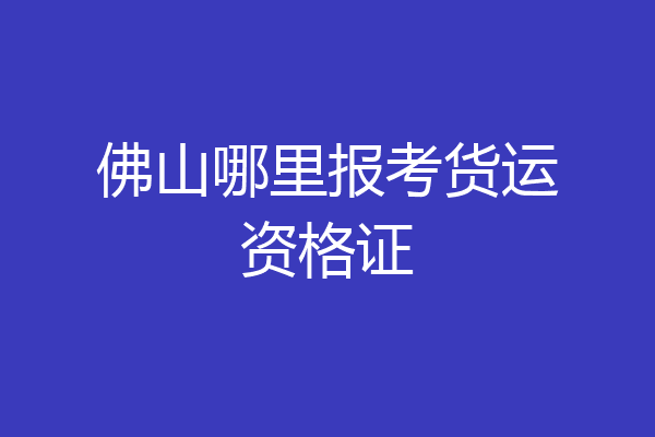 佛山哪里报考货运资格证