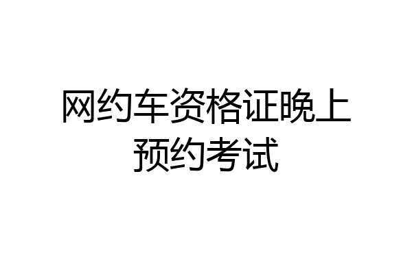 网约车资格证晚上预约考试