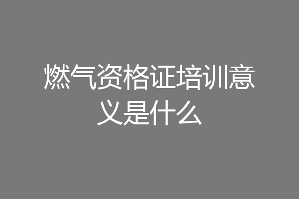 燃气资格证培训意义是什么