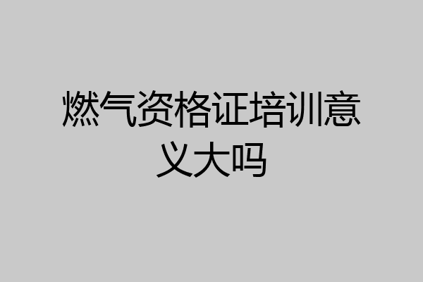 燃气资格证培训意义大吗