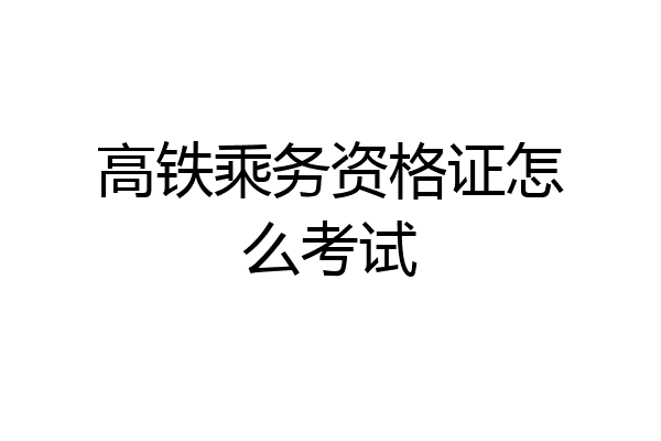 高铁乘务资格证怎么考试