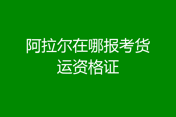 阿拉尔在哪报考货运资格证