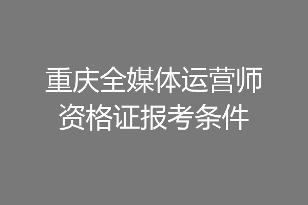 重庆全媒体运营师资格证报考条件