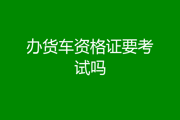 办货车资格证要考试吗