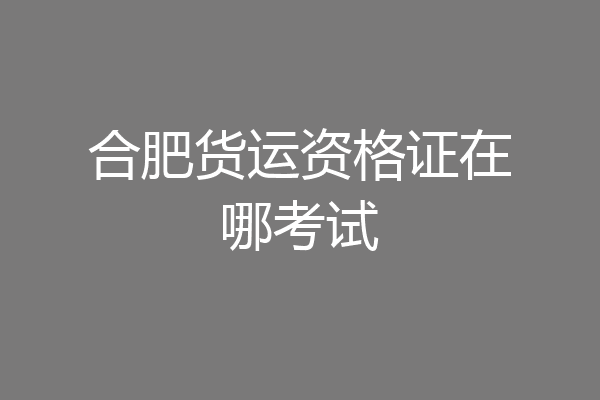 合肥货运资格证在哪考试