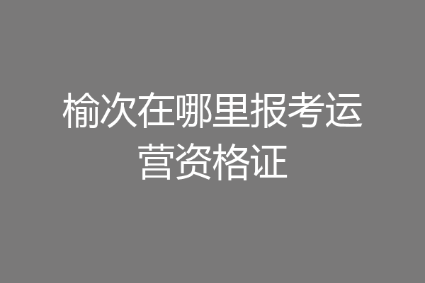 榆次在哪里报考运营资格证