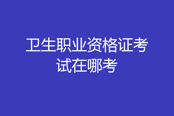 卫生职业资格证考试在哪考