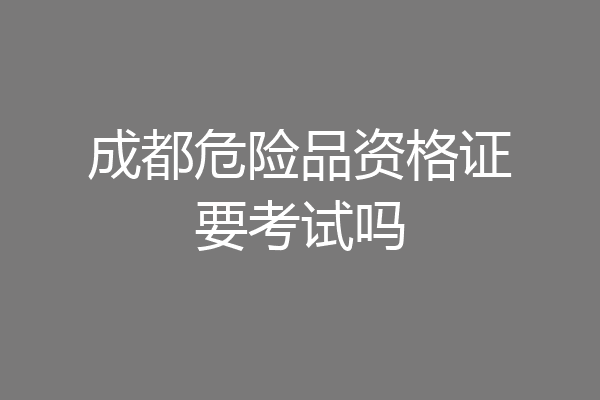 成都危险品资格证要考试吗