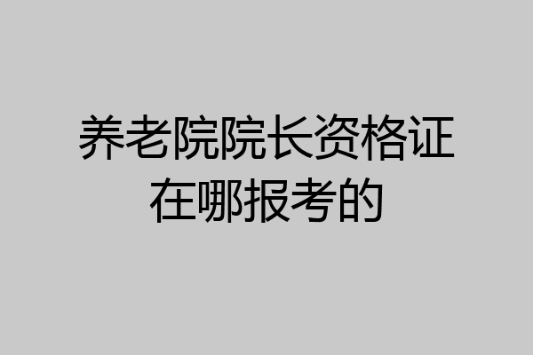 养老院院长资格证在哪报考的
