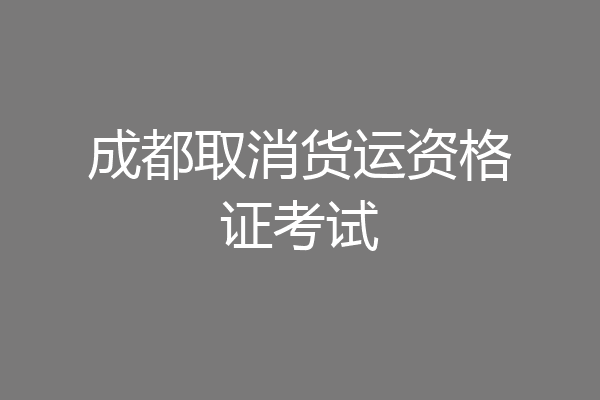成都取消货运资格证考试