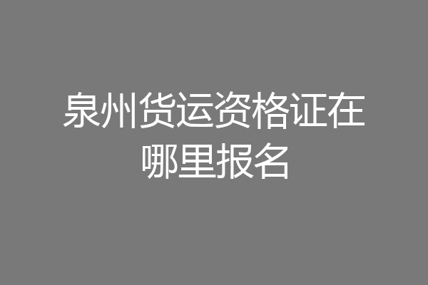 泉州货运资格证在哪里报名