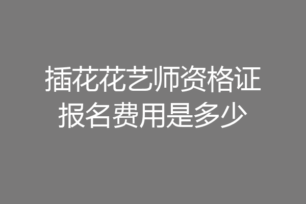 插花花艺师资格证报名费用是多少