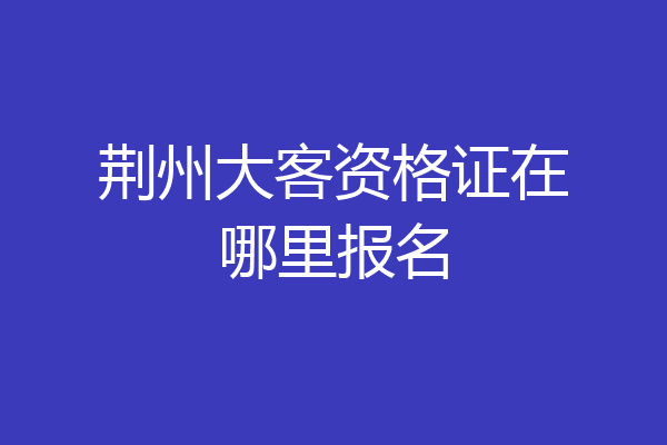 荆州大客资格证在哪里报名