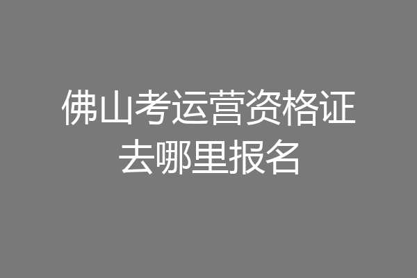 佛山考运营资格证去哪里报名