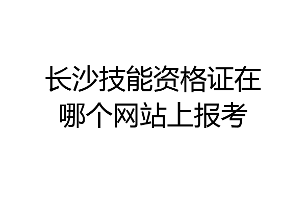 长沙技能资格证在哪个网站上报考