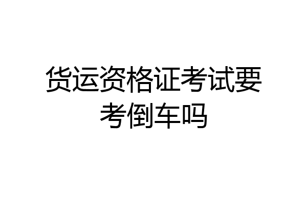货运资格证考试要考倒车吗
