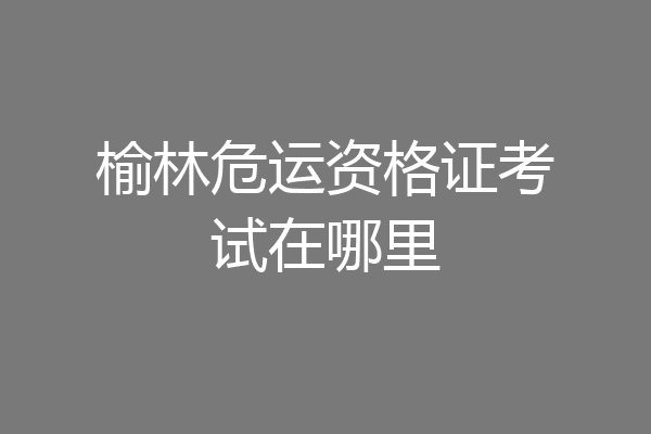 榆林危运资格证考试在哪里