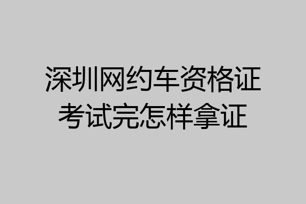 深圳网约车资格证考试完怎样拿证
