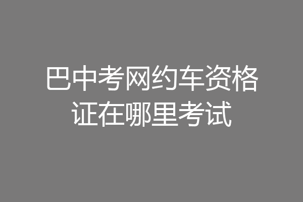 巴中考网约车资格证在哪里考试