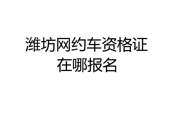 潍坊网约车资格证在哪报名