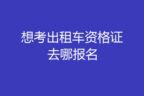 想考出租车资格证去哪报名