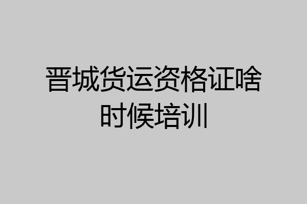 晋城货运资格证啥时候培训