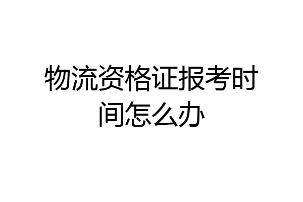 物流资格证报考时间怎么办