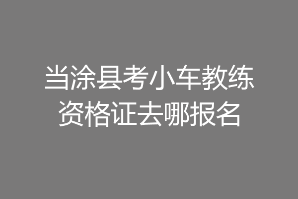当涂县考小车教练资格证去哪报名