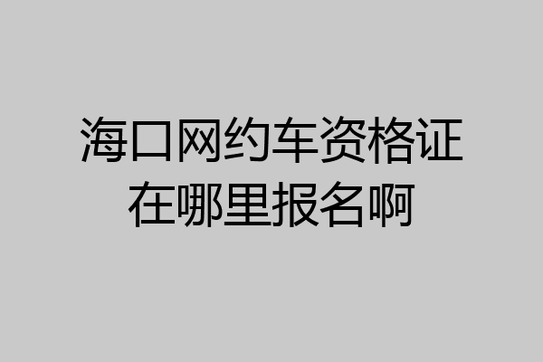 海口网约车资格证在哪里报名啊