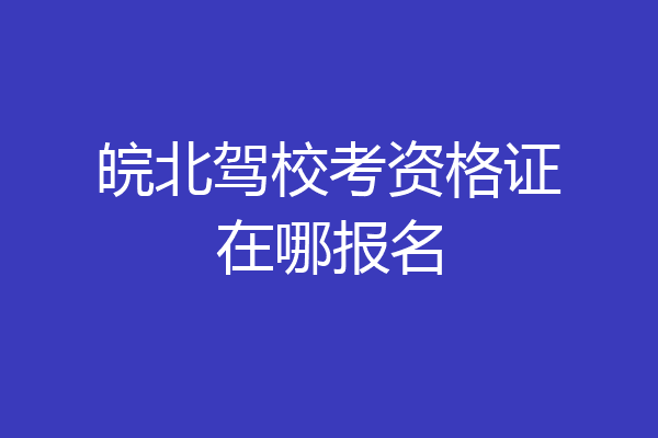 皖北驾校考资格证在哪报名