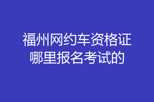 福州网约车资格证哪里报名考试的