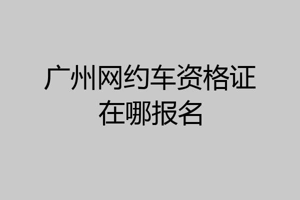 广州网约车资格证在哪报名