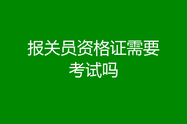 报关员资格证需要考试吗