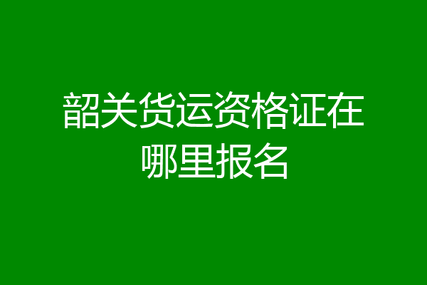 韶关货运资格证在哪里报名