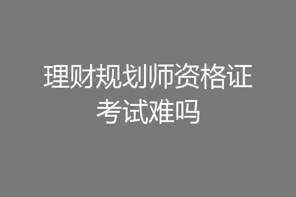 理财规划师资格证考试难吗
