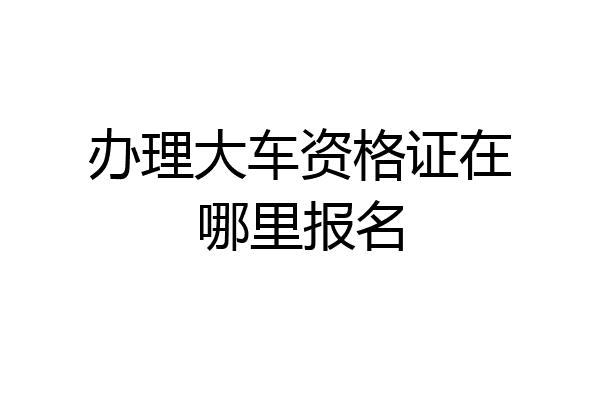 办理大车资格证在哪里报名