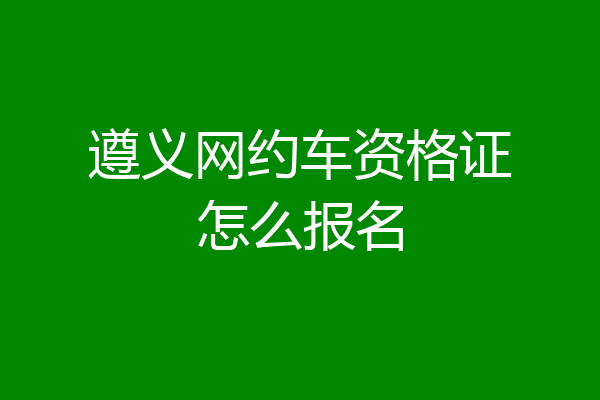 遵义网约车资格证怎么报名