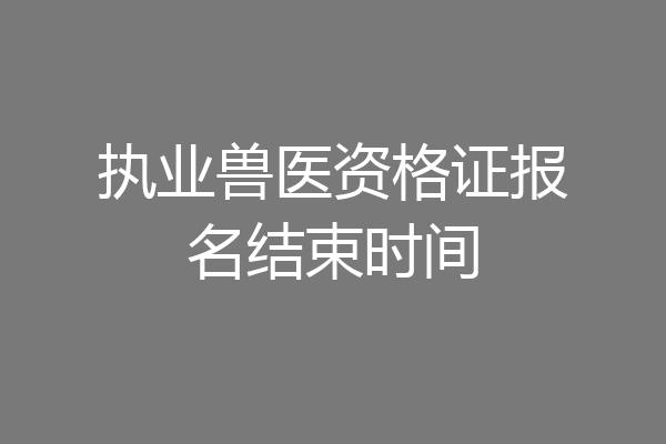 执业兽医资格证报名结束时间