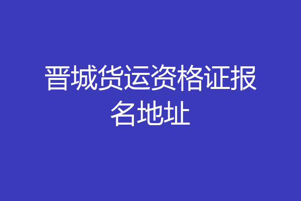 晋城货运资格证报名地址
