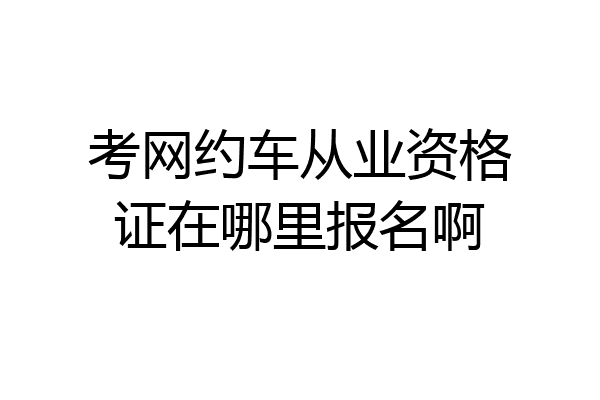 考网约车从业资格证在哪里报名啊