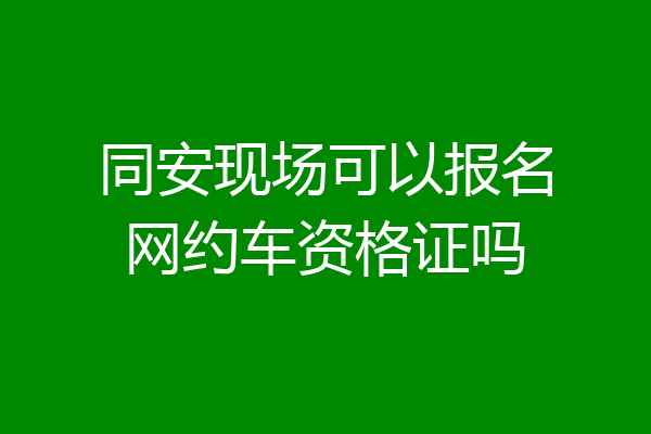 同安现场可以报名网约车资格证吗