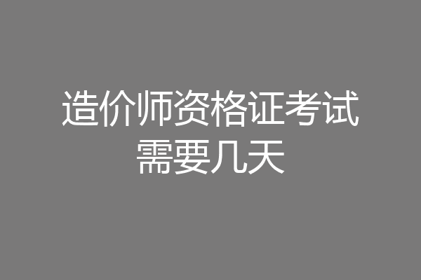 造价师资格证考试需要几天