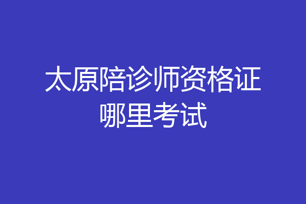 太原陪诊师资格证哪里考试