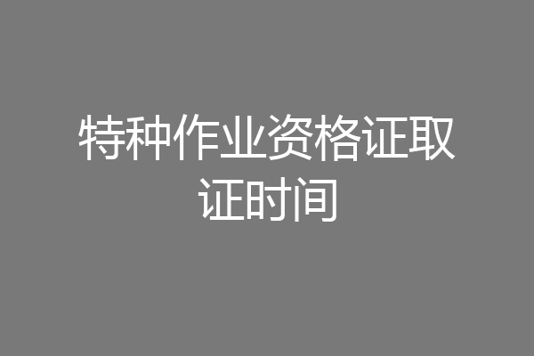特种作业资格证取证时间